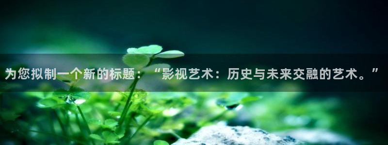 探花播放：为您拟制一个新的标题：“影视艺术：历史与未来交融的艺术。”